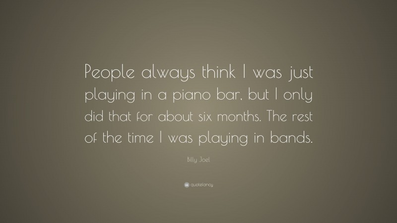 Billy Joel Quote: “People always think I was just playing in a piano bar, but I only did that for about six months. The rest of the time I was playing in bands.”