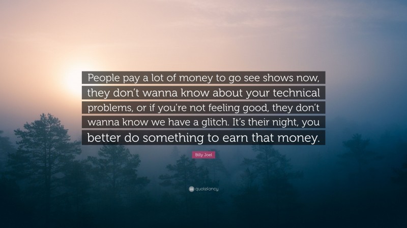 Billy Joel Quote: “People pay a lot of money to go see shows now, they don’t wanna know about your technical problems, or if you’re not feeling good, they don’t wanna know we have a glitch. It’s their night, you better do something to earn that money.”