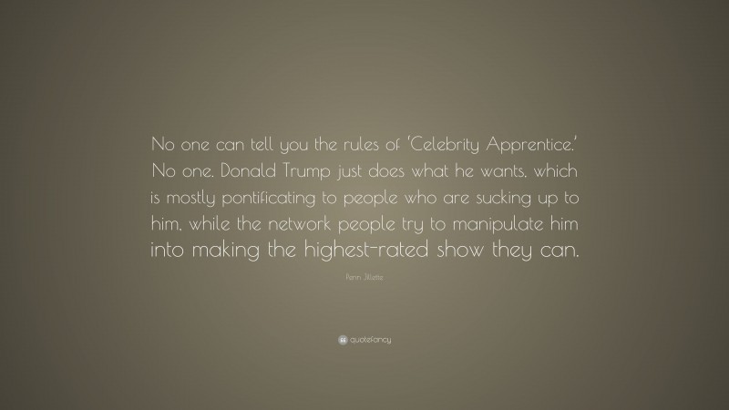Penn Jillette Quote: “No one can tell you the rules of ‘Celebrity Apprentice.’ No one. Donald Trump just does what he wants, which is mostly pontificating to people who are sucking up to him, while the network people try to manipulate him into making the highest-rated show they can.”