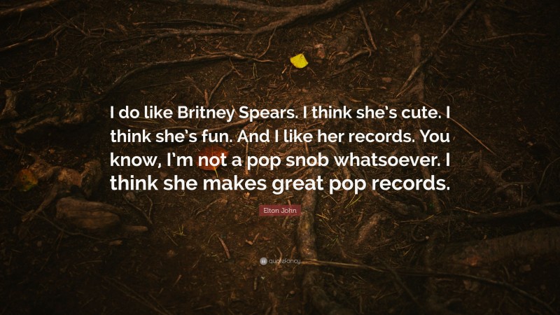 Elton John Quote: “I do like Britney Spears. I think she’s cute. I think she’s fun. And I like her records. You know, I’m not a pop snob whatsoever. I think she makes great pop records.”