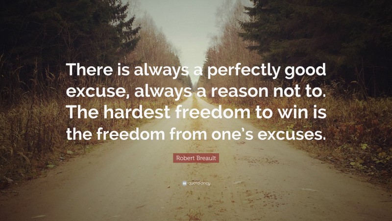 Robert Breault Quote: “There is always a perfectly good excuse, always a reason not to. The hardest freedom to win is the freedom from one’s excuses.”