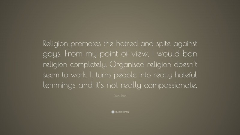 Elton John Quote: “Religion promotes the hatred and spite against gays. From my point of view, I would ban religion completely. Organised religion doesn’t seem to work. It turns people into really hateful lemmings and it’s not really compassionate.”