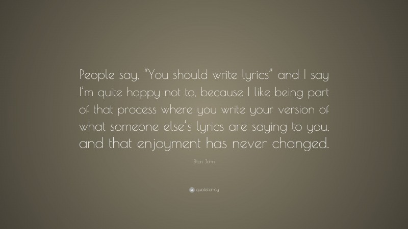 Elton John Quote: “People say, “You should write lyrics” and I say I’m quite happy not to, because I like being part of that process where you write your version of what someone else’s lyrics are saying to you, and that enjoyment has never changed.”