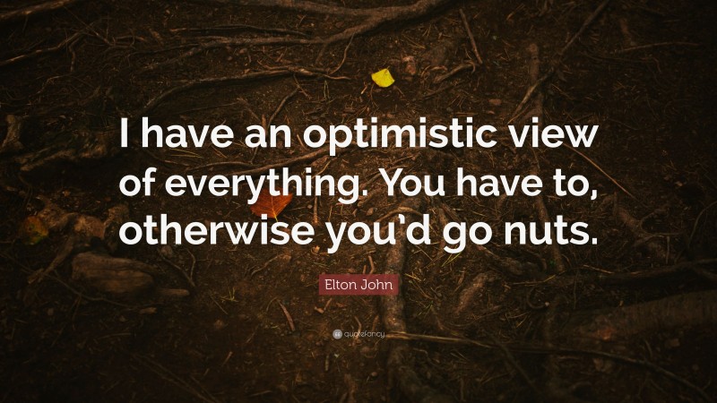 Elton John Quote: “I have an optimistic view of everything. You have to, otherwise you’d go nuts.”
