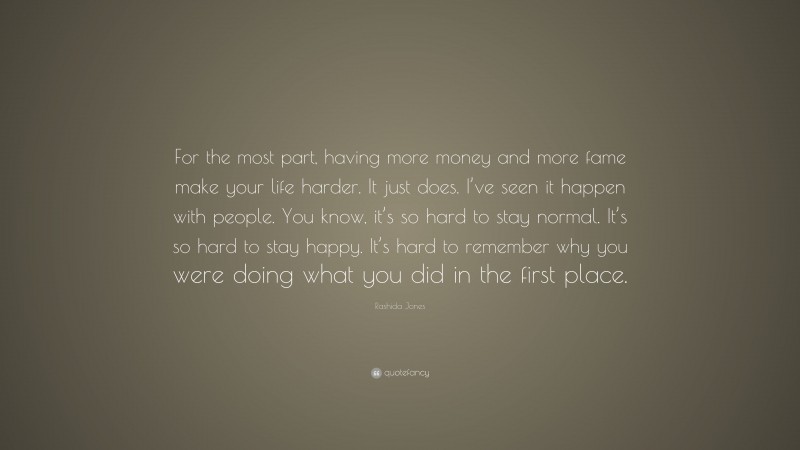 Rashida Jones Quote: “For the most part, having more money and more fame make your life harder. It just does. I’ve seen it happen with people. You know, it’s so hard to stay normal. It’s so hard to stay happy. It’s hard to remember why you were doing what you did in the first place.”