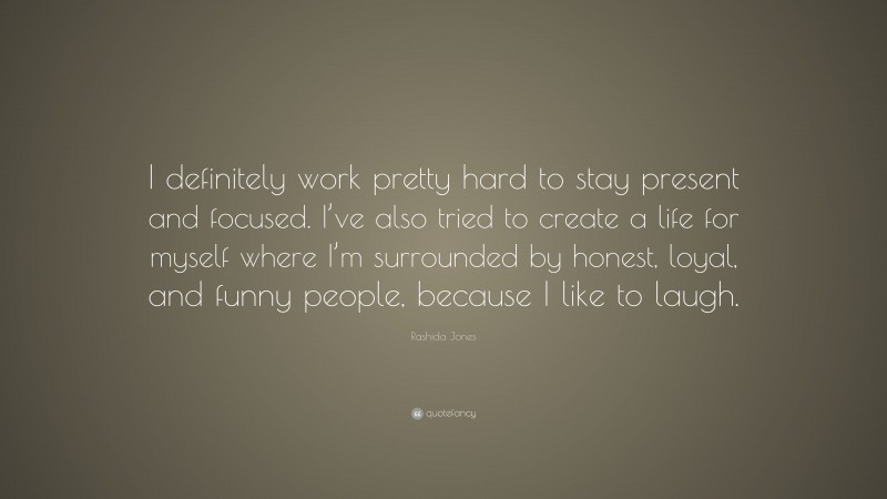 Rashida Jones Quote: “I definitely work pretty hard to stay present and focused. I’ve also tried to create a life for myself where I’m surrounded by honest, loyal, and funny people, because I like to laugh.”
