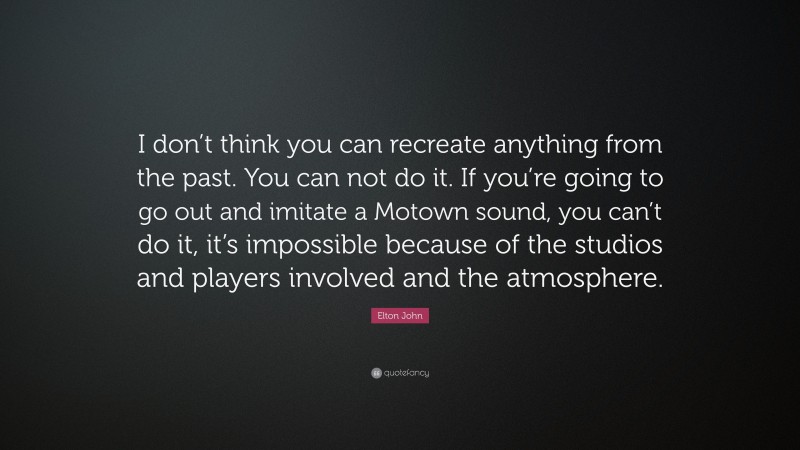 Elton John Quote: “I don’t think you can recreate anything from the past. You can not do it. If you’re going to go out and imitate a Motown sound, you can’t do it, it’s impossible because of the studios and players involved and the atmosphere.”