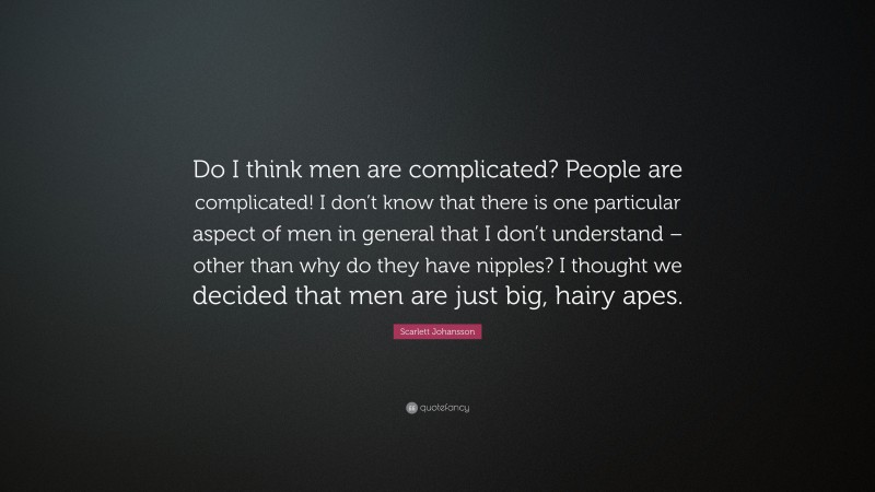 Scarlett Johansson Quote: “Do I think men are complicated? People are complicated! I don’t know that there is one particular aspect of men in general that I don’t understand – other than why do they have nipples? I thought we decided that men are just big, hairy apes.”
