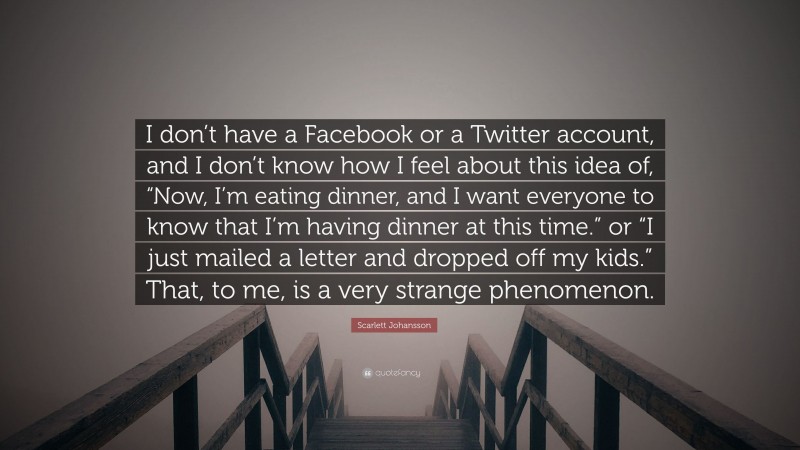Scarlett Johansson Quote: “I don’t have a Facebook or a Twitter account, and I don’t know how I feel about this idea of, “Now, I’m eating dinner, and I want everyone to know that I’m having dinner at this time.” or “I just mailed a letter and dropped off my kids.” That, to me, is a very strange phenomenon.”