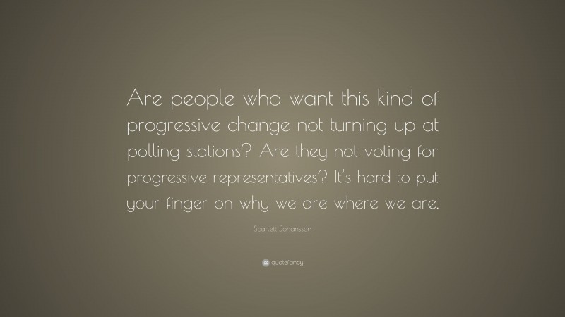 Scarlett Johansson Quote: “Are people who want this kind of progressive change not turning up at polling stations? Are they not voting for progressive representatives? It’s hard to put your finger on why we are where we are.”
