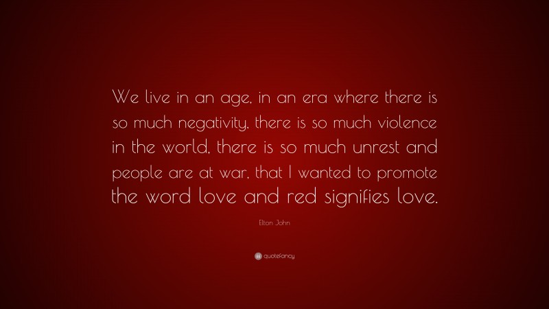 Elton John Quote: “We live in an age, in an era where there is so much negativity, there is so much violence in the world, there is so much unrest and people are at war, that I wanted to promote the word love and red signifies love.”