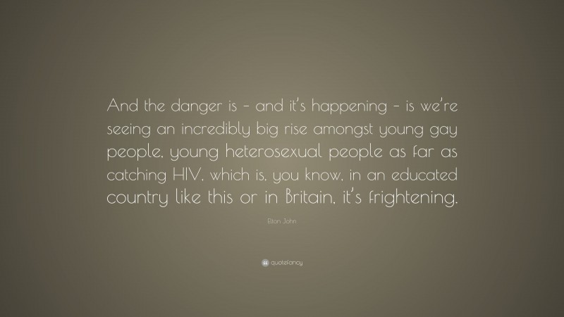 Elton John Quote: “And the danger is – and it’s happening – is we’re seeing an incredibly big rise amongst young gay people, young heterosexual people as far as catching HIV, which is, you know, in an educated country like this or in Britain, it’s frightening.”