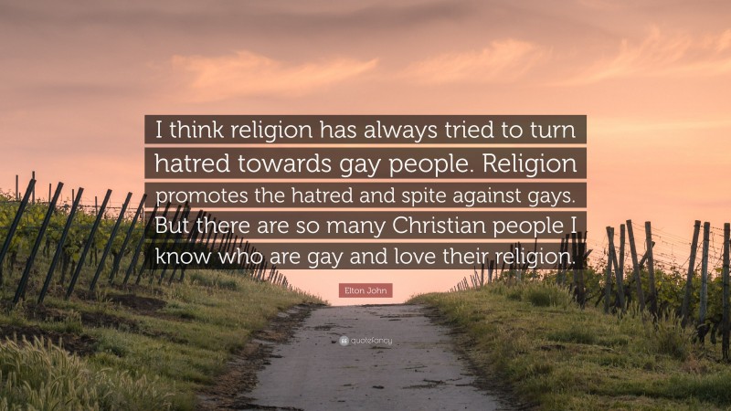 Elton John Quote: “I think religion has always tried to turn hatred towards gay people. Religion promotes the hatred and spite against gays. But there are so many Christian people I know who are gay and love their religion.”