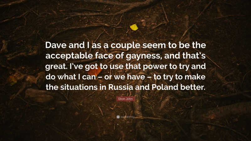 Elton John Quote: “Dave and I as a couple seem to be the acceptable face of gayness, and that’s great. I’ve got to use that power to try and do what I can – or we have – to try to make the situations in Russia and Poland better.”