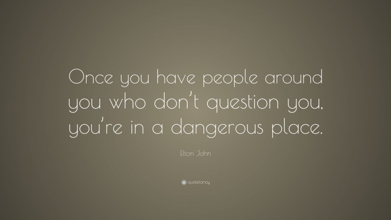 Elton John Quote: “Once you have people around you who don’t question you, you’re in a dangerous place.”