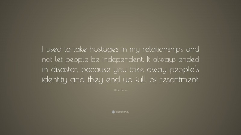 Elton John Quote: “I used to take hostages in my relationships and not let people be independent. It always ended in disaster, because you take away people’s identity and they end up full of resentment.”