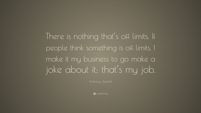 Anthony Jeselnik Quote: “There is nothing that’s off limits. If people think something is off limits, I make it my business to go make a joke about it; that’s my job.”