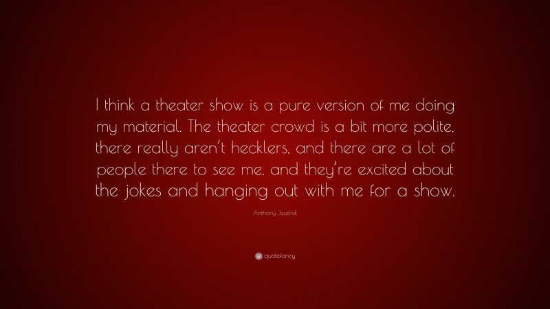 Anthony Jeselnik Quote: “I think a theater show is a pure version of me doing my material. The theater crowd is a bit more polite, there really aren’t hecklers, and there are a lot of people there to see me, and they’re excited about the jokes and hanging out with me for a show.”