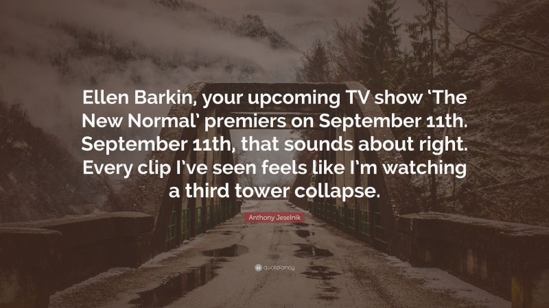 Anthony Jeselnik Quote: “Ellen Barkin, your upcoming TV show ‘The New Normal’ premiers on September 11th. September 11th, that sounds about right. Every clip I’ve seen feels like I’m watching a third tower collapse.”