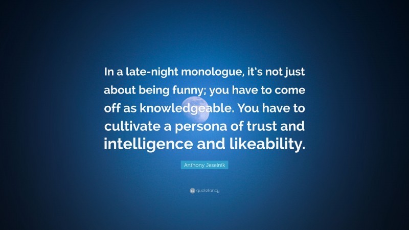 Anthony Jeselnik Quote: “In a late-night monologue, it’s not just about being funny; you have to come off as knowledgeable. You have to cultivate a persona of trust and intelligence and likeability.”