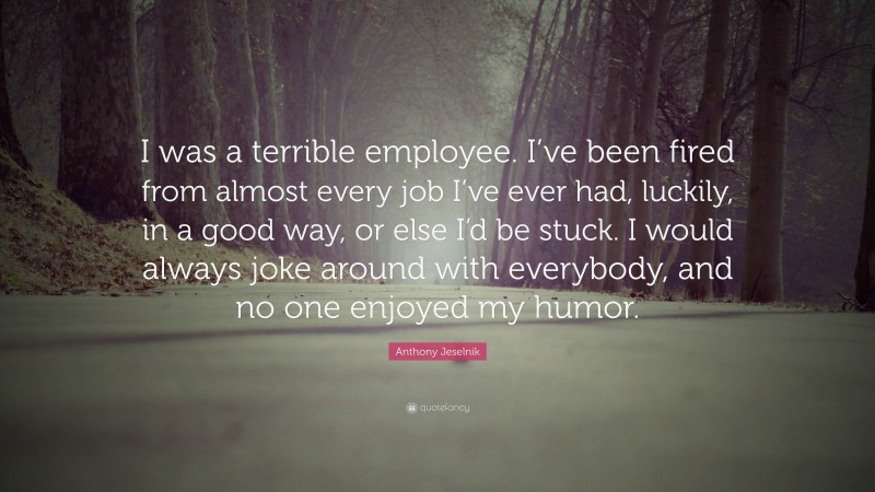 Anthony Jeselnik Quote: “I was a terrible employee. I’ve been fired from almost every job I’ve ever had, luckily, in a good way, or else I’d be stuck. I would always joke around with everybody, and no one enjoyed my humor.”