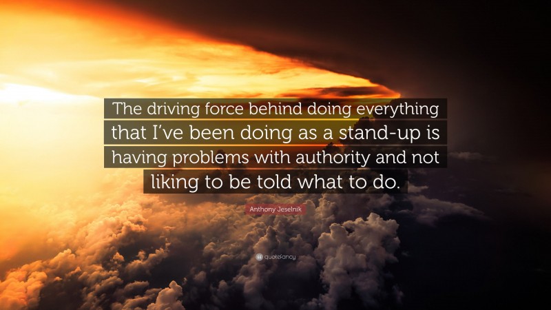 Anthony Jeselnik Quote: “The driving force behind doing everything that I’ve been doing as a stand-up is having problems with authority and not liking to be told what to do.”