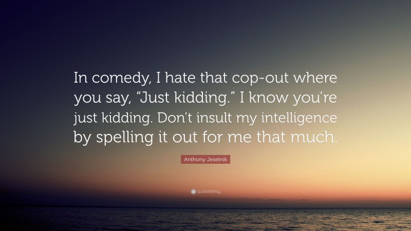 Anthony Jeselnik Quote: “In comedy, I hate that cop-out where you say, “Just kidding.” I know you’re just kidding. Don’t insult my intelligence by spelling it out for me that much.”