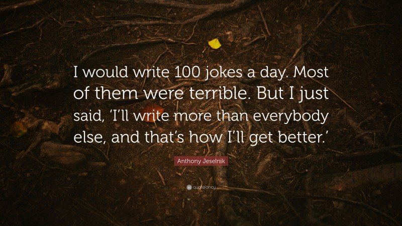 Anthony Jeselnik Quote: “I would write 100 jokes a day. Most of them were terrible. But I just said, ‘I’ll write more than everybody else, and that’s how I’ll get better.’”