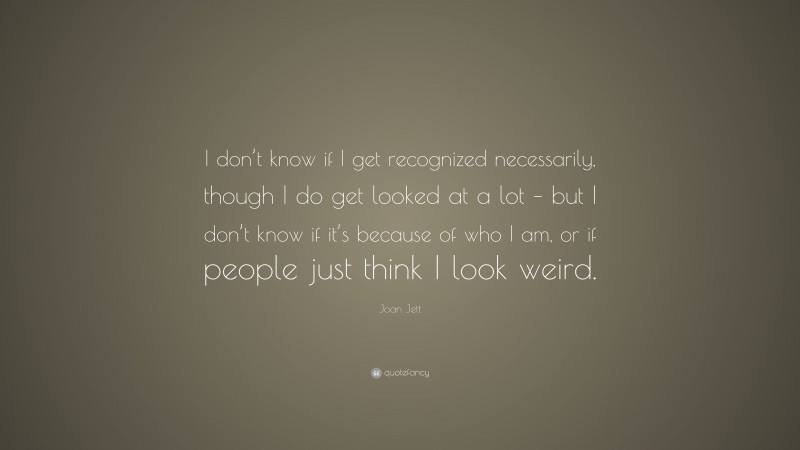 Joan Jett Quote: “I don’t know if I get recognized necessarily, though I do get looked at a lot – but I don’t know if it’s because of who I am, or if people just think I look weird.”