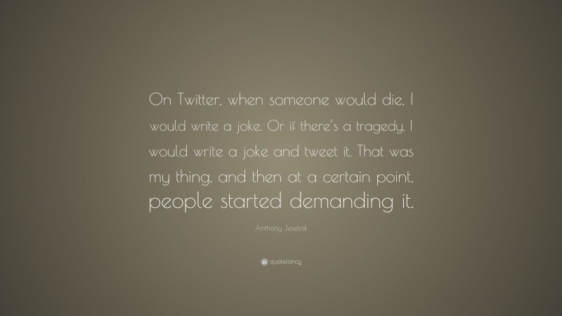 Anthony Jeselnik Quote: “On Twitter, when someone would die, I would write a joke. Or if there’s a tragedy, I would write a joke and tweet it. That was my thing, and then at a certain point, people started demanding it.”