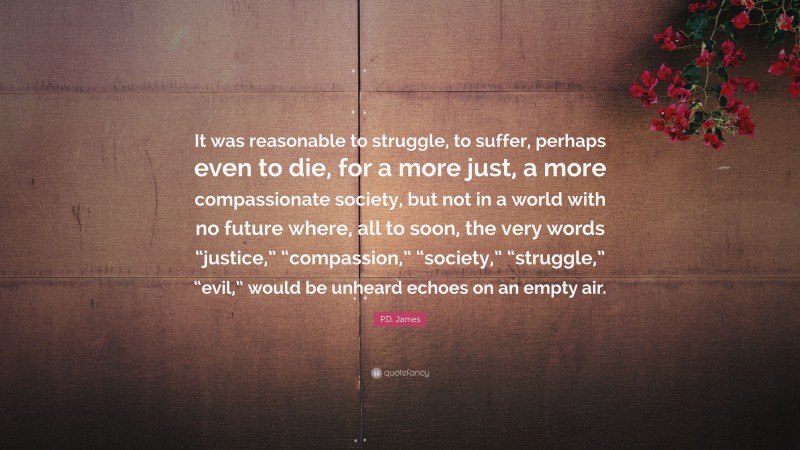 P.D. James Quote: “It was reasonable to struggle, to suffer, perhaps even to die, for a more just, a more compassionate society, but not in a world with no future where, all to soon, the very words “justice,” “compassion,” “society,” “struggle,” “evil,” would be unheard echoes on an empty air.”