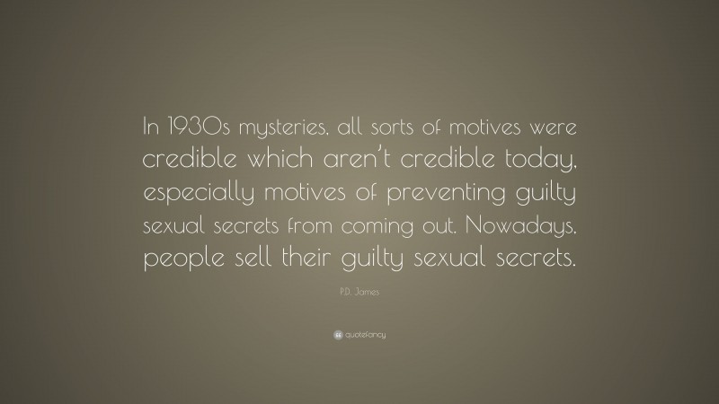 P.D. James Quote: “In 1930s mysteries, all sorts of motives were credible which aren’t credible today, especially motives of preventing guilty sexual secrets from coming out. Nowadays, people sell their guilty sexual secrets.”