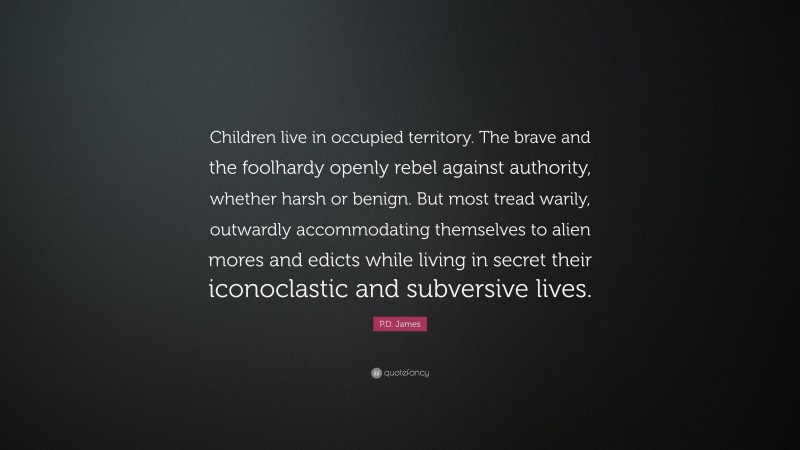 P.D. James Quote: “Children live in occupied territory. The brave and the foolhardy openly rebel against authority, whether harsh or benign. But most tread warily, outwardly accommodating themselves to alien mores and edicts while living in secret their iconoclastic and subversive lives.”