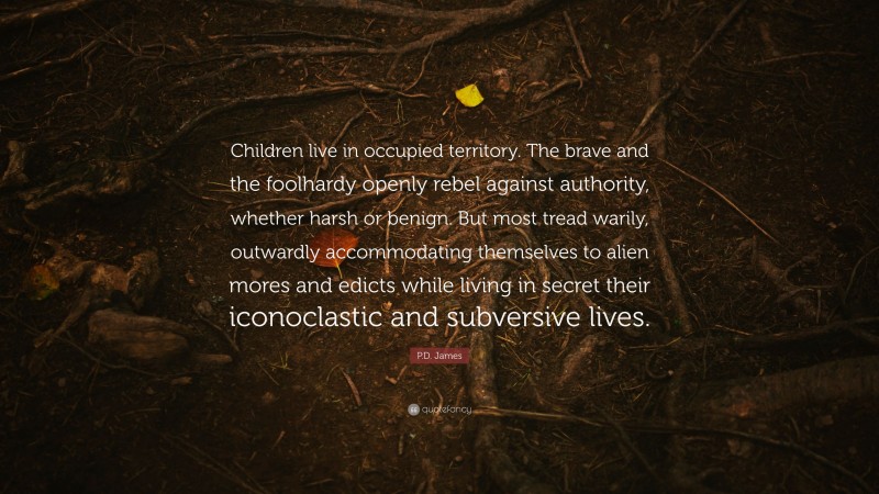 P.D. James Quote: “Children live in occupied territory. The brave and the foolhardy openly rebel against authority, whether harsh or benign. But most tread warily, outwardly accommodating themselves to alien mores and edicts while living in secret their iconoclastic and subversive lives.”