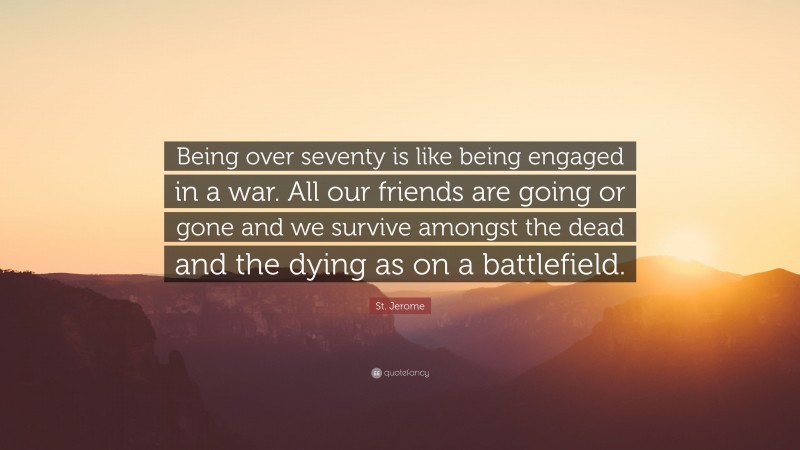 St. Jerome Quote: “Being over seventy is like being engaged in a war. All our friends are going or gone and we survive amongst the dead and the dying as on a battlefield.”