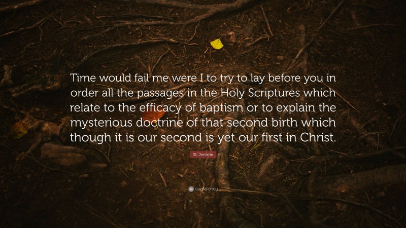 St. Jerome Quote: “Time would fail me were I to try to lay before you in order all the passages in the Holy Scriptures which relate to the efficacy of baptism or to explain the mysterious doctrine of that second birth which though it is our second is yet our first in Christ.”