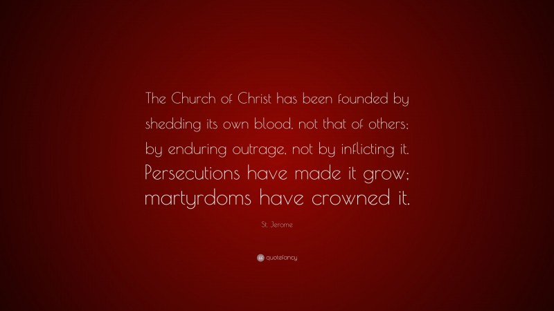 St. Jerome Quote: “The Church of Christ has been founded by shedding its own blood, not that of others; by enduring outrage, not by inflicting it. Persecutions have made it grow; martyrdoms have crowned it.”