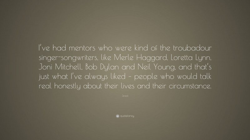 Jewel Quote: “I’ve had mentors who were kind of the troubadour singer-songwriters, like Merle Haggard, Loretta Lynn, Joni Mitchell, Bob Dylan and Neil Young, and that’s just what I’ve always liked – people who would talk real honestly about their lives and their circumstance.”