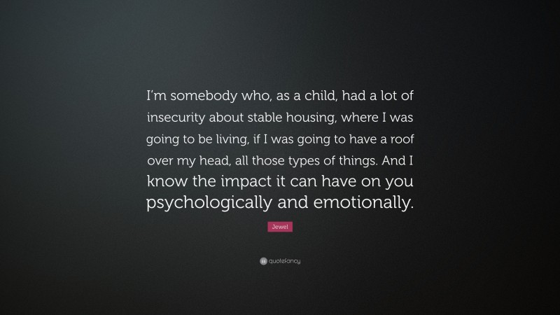 Jewel Quote: “I’m somebody who, as a child, had a lot of insecurity about stable housing, where I was going to be living, if I was going to have a roof over my head, all those types of things. And I know the impact it can have on you psychologically and emotionally.”