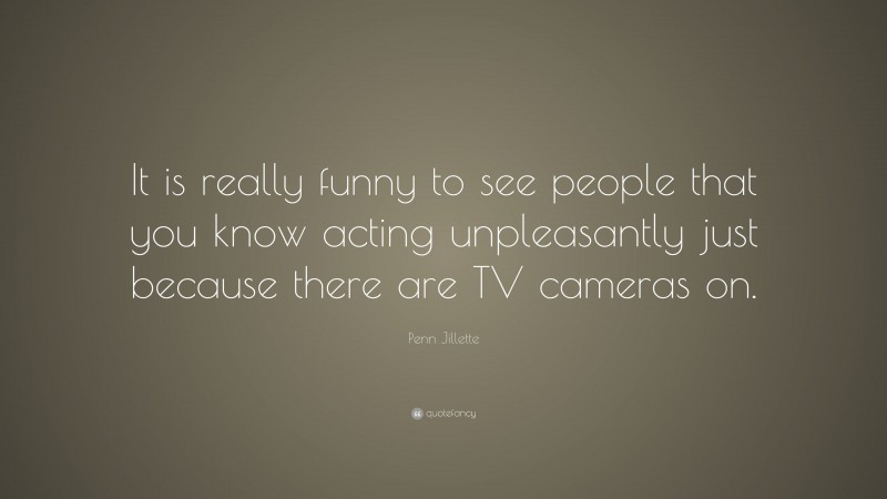 Penn Jillette Quote: “It is really funny to see people that you know acting unpleasantly just because there are TV cameras on.”