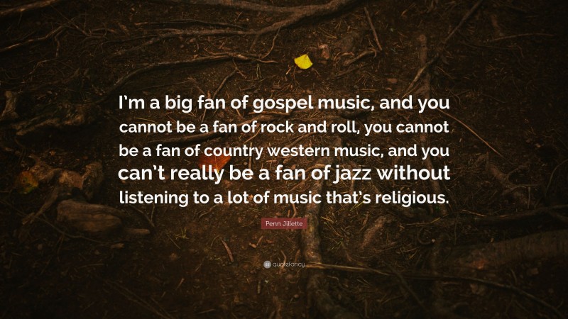 Penn Jillette Quote: “I’m a big fan of gospel music, and you cannot be a fan of rock and roll, you cannot be a fan of country western music, and you can’t really be a fan of jazz without listening to a lot of music that’s religious.”