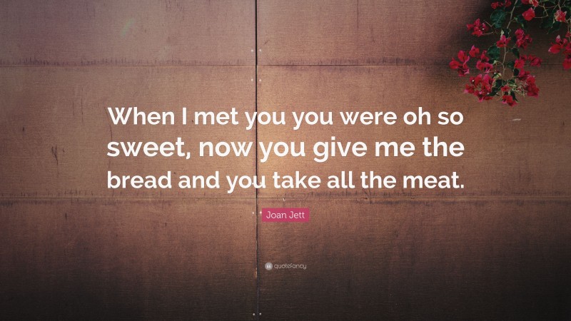 Joan Jett Quote: “When I met you you were oh so sweet, now you give me the bread and you take all the meat.”
