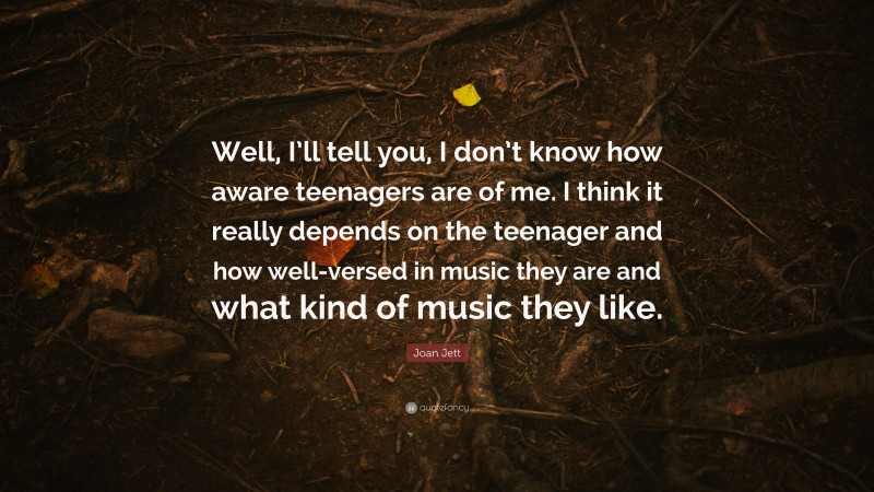 Joan Jett Quote: “Well, I’ll tell you, I don’t know how aware teenagers are of me. I think it really depends on the teenager and how well-versed in music they are and what kind of music they like.”