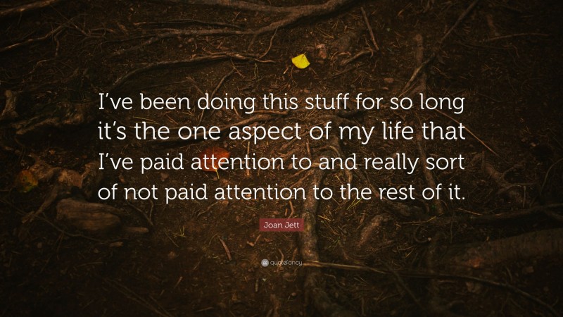 Joan Jett Quote: “I’ve been doing this stuff for so long it’s the one aspect of my life that I’ve paid attention to and really sort of not paid attention to the rest of it.”