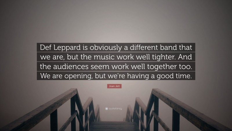 Joan Jett Quote: “Def Leppard is obviously a different band that we are, but the music work well tighter. And the audiences seem work well together too. We are opening, but we’re having a good time.”