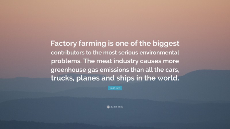 Joan Jett Quote: “Factory farming is one of the biggest contributors to the most serious environmental problems. The meat industry causes more greenhouse gas emissions than all the cars, trucks, planes and ships in the world.”