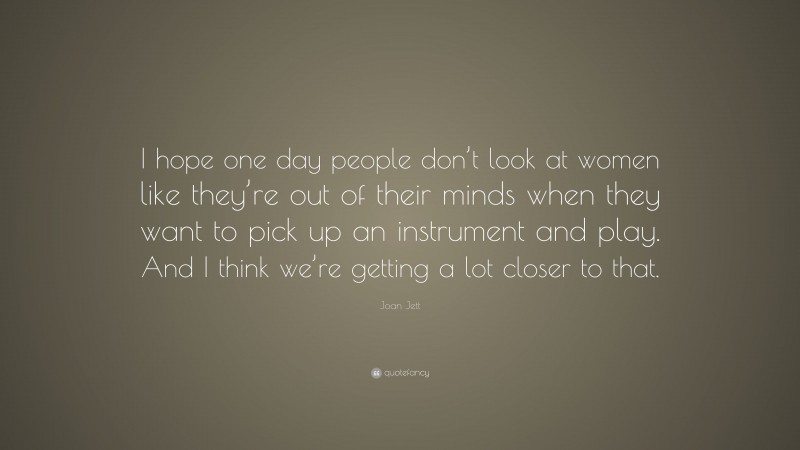 Joan Jett Quote: “I hope one day people don’t look at women like they’re out of their minds when they want to pick up an instrument and play. And I think we’re getting a lot closer to that.”