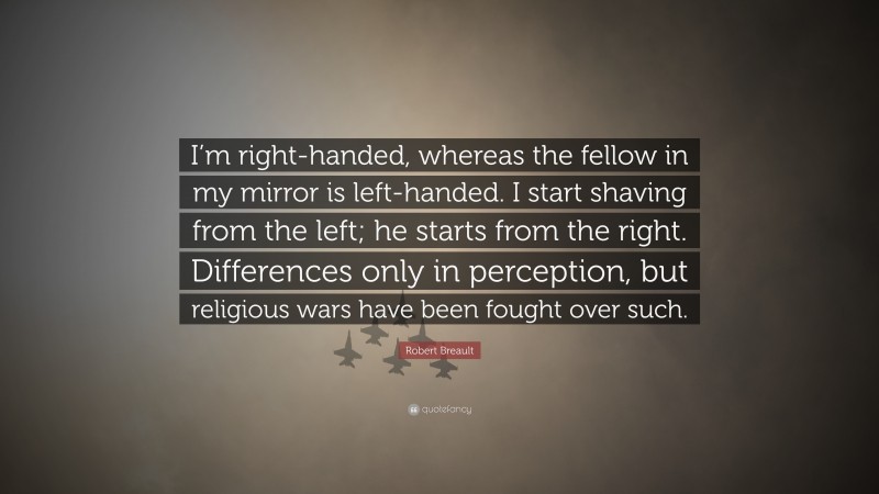 Robert Breault Quote: “I’m right-handed, whereas the fellow in my mirror is left-handed. I start shaving from the left; he starts from the right. Differences only in perception, but religious wars have been fought over such.”