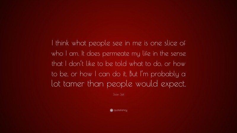 Joan Jett Quote: “I think what people see in me is one slice of who I am. It does permeate my life in the sense that I don’t like to be told what to do, or how to be, or how I can do it. But I’m probably a lot tamer than people would expect.”
