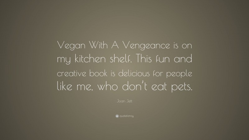 Joan Jett Quote: “Vegan With A Vengeance is on my kitchen shelf. This fun and creative book is delicious for people like me, who don’t eat pets.”